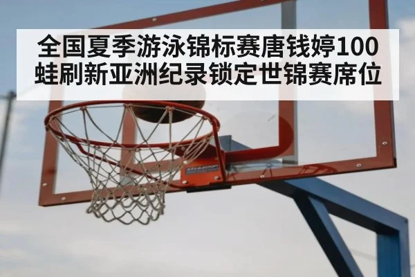 全国夏季游泳锦标赛唐钱婷100蛙刷新亚洲纪录锁定世锦赛席位